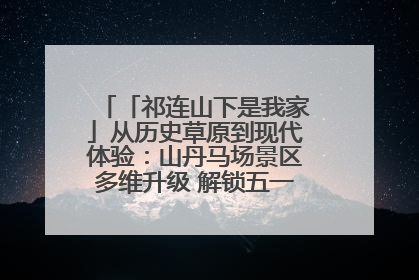「祁连山下是我家」从历史草原到现代体验：山丹马场景区多维升级 解锁五一文旅新玩法