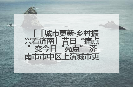 「城市更新·乡村振兴看济南」昔日“痛点”变今日“亮点” 济南市市中区上演城市更新“三部曲”