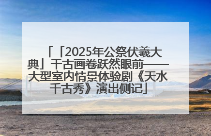 「2025年公祭伏羲大典」千古画卷跃然眼前——大型室内情景体验剧《天水千古秀》演出侧记