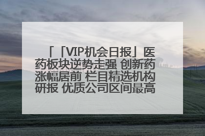 「VIP机会日报」医药板块逆势走强 创新药涨幅居前 栏目精选机构研报 优质公司区间最高涨34.9%