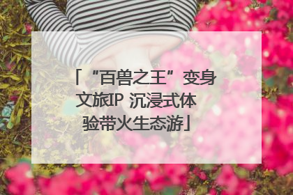 “百兽之王”变身文旅IP 沉浸式体验带火生态游