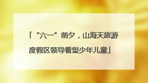 “六一”前夕，山海天旅游度假区领导看望少年儿童