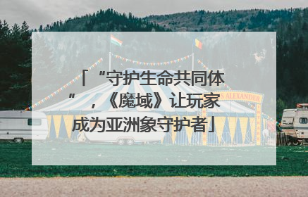 “守护生命共同体”，《魔域》让玩家成为亚洲象守护者