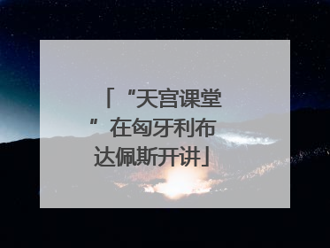 “天宫课堂”在匈牙利布达佩斯开讲
