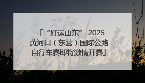 “好运山东” 2025 黄河口（东营）国际公路自行车赛即将激情开赛