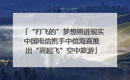 “打飞的”梦想照进现实 中国电信携手中信海直推出“翼起飞”空中旅游