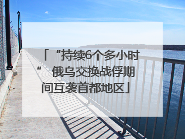 “持续6个多小时” 俄乌交换战俘期间互袭首都地区