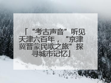 “考古声音”听见天津六百年，“京津冀晋蒙民歌之旅”探寻城市记忆
