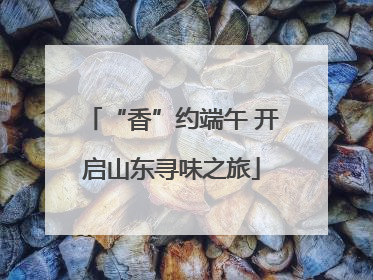 “香”约端午 开启山东寻味之旅