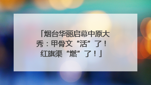 烟台华丽启幕中原大秀：甲骨文“活”了！红旗渠“燃”了！