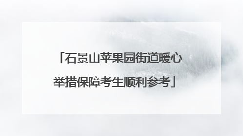 石景山苹果园街道暖心举措保障考生顺利参考