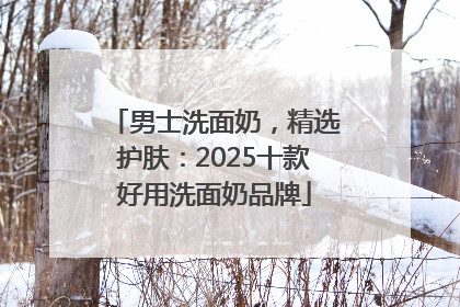 男士洗面奶，精选护肤：2025十款好用洗面奶品牌
