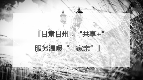 甘肃甘州：“共享+”服务温暖“一家亲”