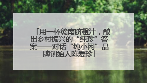 用一杯赣南脐橙汁，酿出乡村振兴的“纯珍”答案——对话“纯小闲”品牌创始人陈爱珍