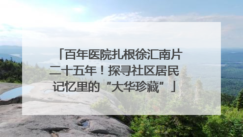 百年医院扎根徐汇南片二十五年！探寻社区居民记忆里的“大华珍藏”