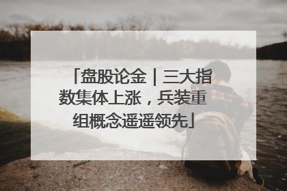 盘股论金｜三大指数集体上涨，兵装重组概念遥遥领先