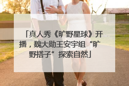 真人秀《旷野星球》开播，魏大勋王安宇组“旷野搭子”探索自然