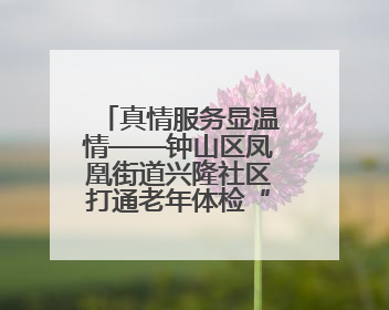 真情服务显温情——钟山区凤凰街道兴隆社区打通老年体检“最后一公里”