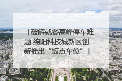 破解就餐高峰停车难题 绵阳科技城新区创新推出“饭点车位”