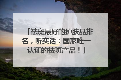 祛斑最好的护肤品排名，听实话：国家唯一认证的祛斑产品！