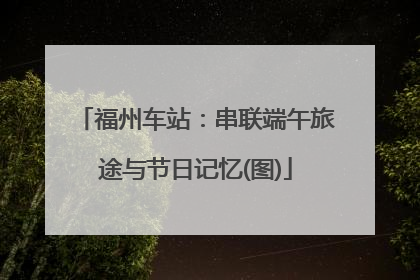 福州车站：串联端午旅途与节日记忆(图)