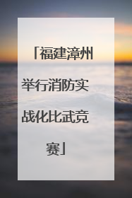 福建漳州举行消防实战化比武竞赛