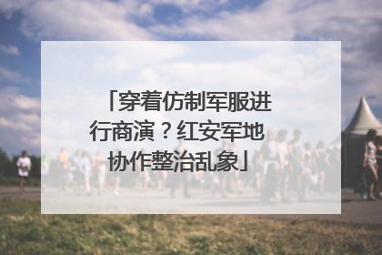 穿着仿制军服进行商演？红安军地协作整治乱象