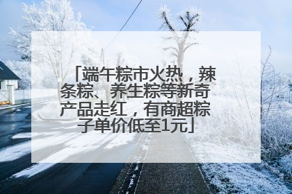 端午粽市火热，辣条粽、养生粽等新奇产品走红，有商超粽子单价低至1元