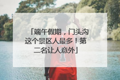 端午假期，门头沟这个景区人最多！第二名让人意外