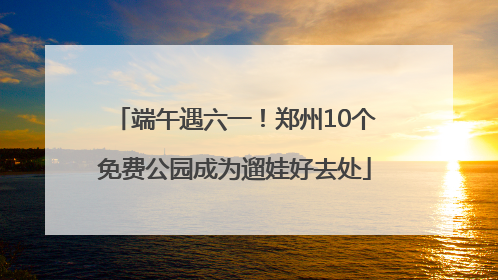 端午遇六一！郑州10个免费公园成为遛娃好去处