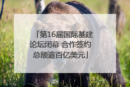第16届国际基建论坛闭幕 合作签约总额逾百亿美元