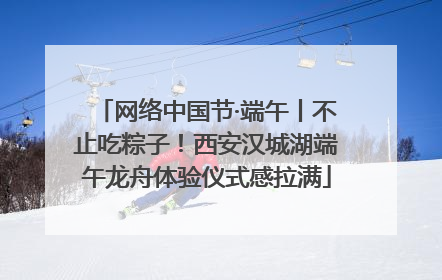 网络中国节·端午丨不止吃粽子！西安汉城湖端午龙舟体验仪式感拉满