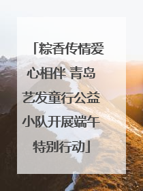 粽香传情爱心相伴 青岛艺发童行公益小队开展端午特别行动