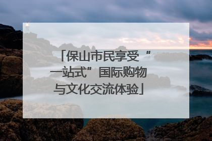 保山市民享受“一站式”国际购物与文化交流体验