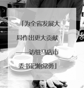 为全省发展大局作出更大贡献——访驻马店市委书记鲍常勇