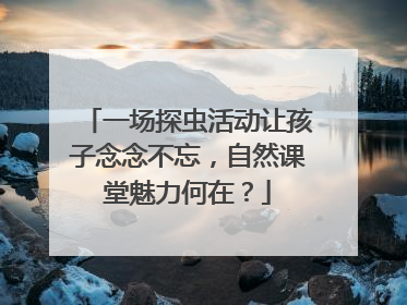 一场探虫活动让孩子念念不忘，自然课堂魅力何在？