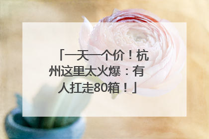 一天一个价！杭州这里太火爆：有人扛走80箱！