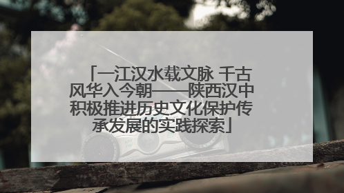 一江汉水载文脉 千古风华入今朝——陕西汉中积极推进历史文化保护传承发展的实践探索