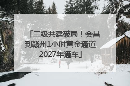 三级共建破局！会昌到赣州1小时黄金通道2027年通车