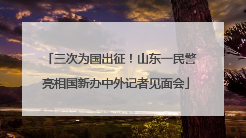 三次为国出征！山东一民警亮相国新办中外记者见面会