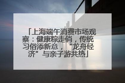 上海端午消费市场观察：健康粽走俏，传统习俗添新意，“龙舟经济”与亲子游共热