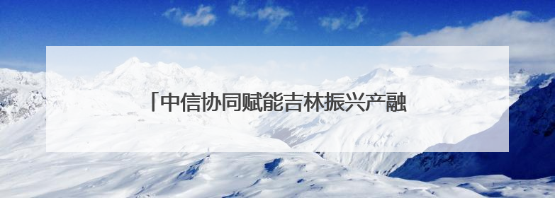 中信协同赋能吉林振兴产融联动 激活医药产业新动能