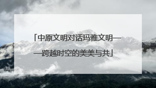 中原文明对话玛雅文明——跨越时空的美美与共