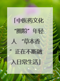 中医药文化“圈粉”年轻人 “草本香”正在不断融入日常生活