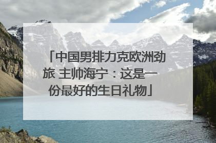 中国男排力克欧洲劲旅 主帅海宁：这是一份最好的生日礼物