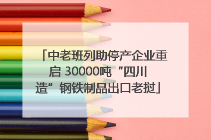 中老班列助停产企业重启 30000吨“四川造”钢铁制品出口老挝