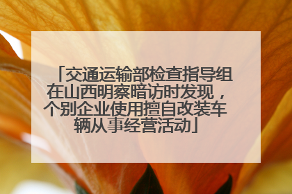 交通运输部检查指导组在山西明察暗访时发现，个别企业使用擅自改装车辆从事经营活动