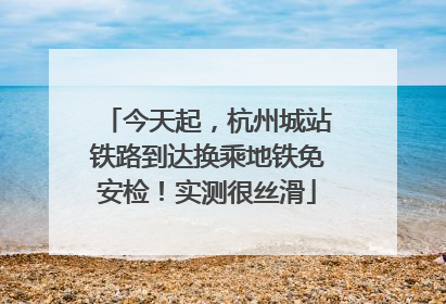 今天起，杭州城站铁路到达换乘地铁免安检！实测很丝滑