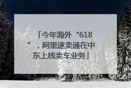 今年海外“618”，阿里速卖通在中东上线卖车业务