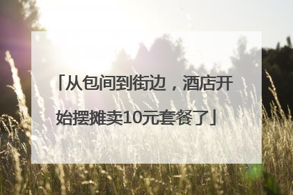 从包间到街边，酒店开始摆摊卖10元套餐了